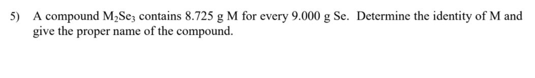 5) A compound M2Se; contains 8.725 g M for every 9.000 g Se. Determine the identity of M and
give the proper name of the compound.
