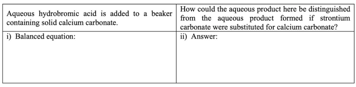 Aqueous hydrobromic acid is added to a beaker
containing solid calcium carbonate.
How could the aqueous product here be distinguished
from the aqueous product formed if strontium
carbonate were substituted for calcium carbonate?
i) Balanced equation:
ii) Answer:
