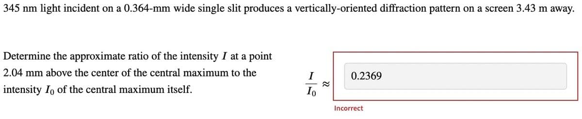 345 nm light incident on a 0.364-mm wide single slit produces a vertically-oriented diffraction pattern on a screen 3.43 m away.
Determine the approximate ratio of the intensity I at a point
2.04 mm above the center of the central maximum to the
intensity Io of the central maximum itself.
I
Io
≈
0.2369
Incorrect