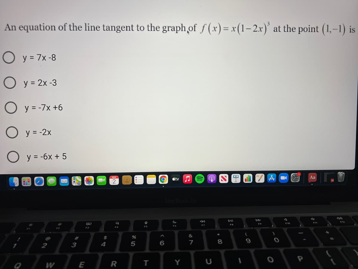 An equation of the line tangent to the graph of f (x)= x(1–2x)' at the point (1,–1) is
O y = 7x -8
O y = 2x -3
O y = -7x +6
O y = -2x
y = -6x + 5
Aa
étv
MacBook Air
DII
S0
F10
F7
FB
F6
F3
&
5
6
7
8
9
3
4
P
W
R
т
Y
