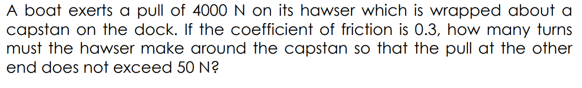 A boat exerts a pull of 4000 N on its hawser which is wrapped about a
capstan on the dock. If the coefficient of friction is 0.3, how many turns
must the hawser make around the capstan so that the pull at the other
end does not exceed 50 N?