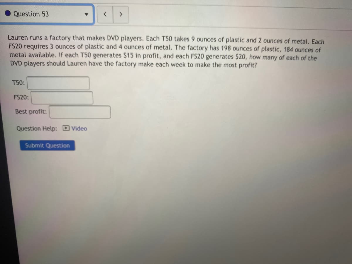 Question 53
<>
Lauren runs a factory that makes DVD players. Each T50 takes 9 ounces of plastic and 2 ounces of metal. Each
FS20 requires 3 ounces of plastic and 4 ounces of metal. The factory has 198 ounces of plastic, 184 ounces of
metal available. If each T50 generates $15 in profit, and each FS20 generates $20, how many of each of the
DVD players should Lauren have the factory make each week to make the most profit?
T50:
FS20:
Best profit:
Question Help: D Video
Submit Question
