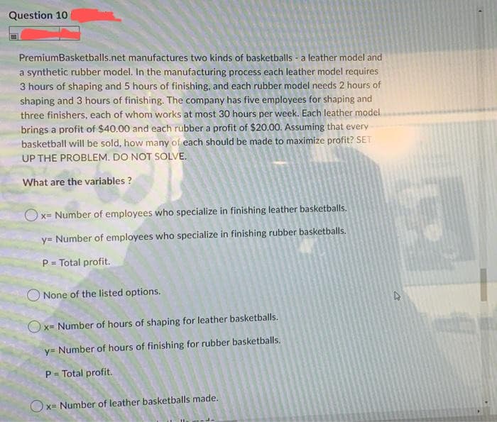 Question 10
PremiumBasketballs.net manufactures two kinds of basketballs a leather model and
a synthetic rubber model. In the manufacturing process each leather model requires
3 hours of shaping and 5 hours of finishing, and each rubber model needs 2 hours of
shaping and 3 hours of finishing. The company has five employees for shaping and
three finishers, each of whom works at most 30 hours per week. Each leather model
brings a profit of $40.00 and each rubber a profit of $20.00. Assuming that every
basketball will be sold, how many of each should be made to maximize profit? SET
UP THE PROBLEM. DO NOT SOLVE.
What are the variables ?
Ox= Number of employees who specialize in finishing leather basketballs.
y= Number of employees who specialize in finishing rubber basketballs.
P = Total profit.
None of the listed options.
Ox= Number of hours of shaping for leather basketballs.
X=
y= Number of hours of finishing for rubber basketballs.
P = Total profit.
Ox= Number of leather basketballs made.