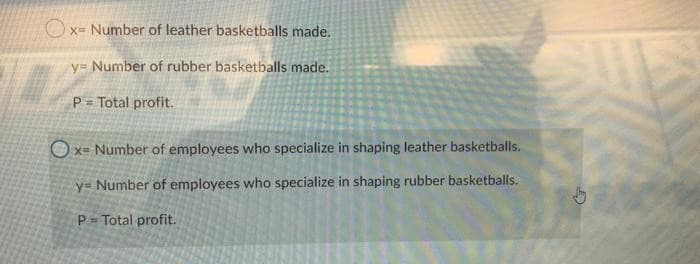 x= Number of leather basketballs made.
y= Number of rubber basketballs made.
P = Total profit.
Ox- Number of employees who specialize in shaping leather basketballs.
y= Number of employees who specialize in shaping rubber basketballs.
P = Total profit.