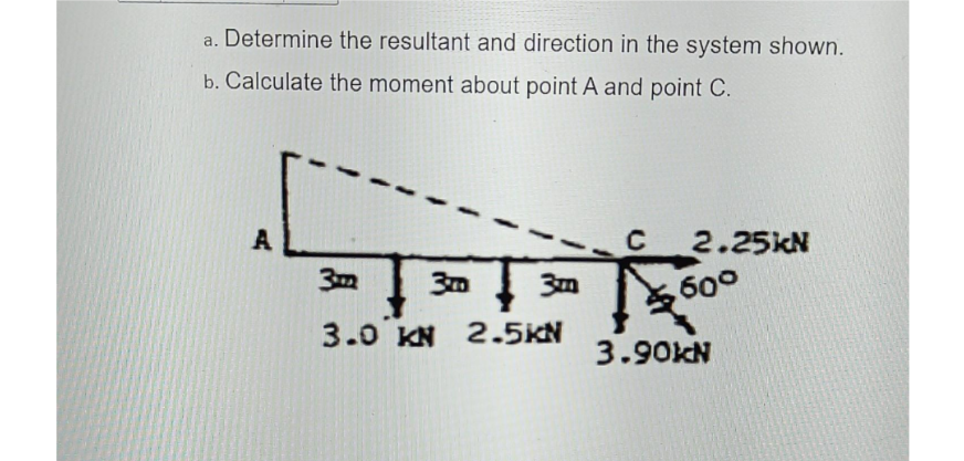 a. Determine the resultant and direction in the system shown.
b. Calculate the moment about point A and point C.
A
2.25KN
302
- | 30 | 30 5600
3m
3.0 KN 2.5KN
3.90KN