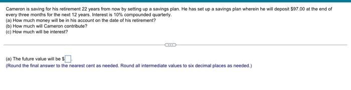 Cameron is saving for his retirement 22 years from now by setting up a savings plan. He has set up a savings plan wherein he will deposit $97.00 at the end of
every three months for the next 12 years. Interest is 10% compounded quarterly.
(a) How much money will be in his account on the date of his retirement?
(b) How much will Cameron contribute?
(c) How much will be interest?
(a) The future value will be $
(Round the final answer to the nearest cent as needed. Round all intermediate values to six decimal places as needed.)
