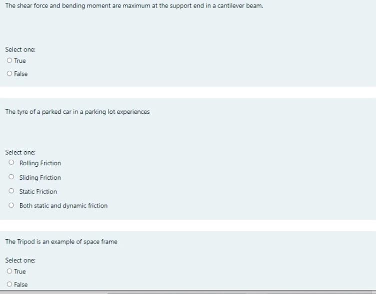 The shear force and bending moment are maximum at the support end in a cantilever beam.
Select one:
O True
O False
The tyre of a parked car in a parking lot experiences
Select one:
O Rolling Friction
O Sliding Friction
O Static Friction
O Both static and dynamic friction
The Tripod is an example of space frame
Select one:
O True
O False

