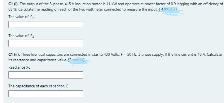 C1 (). The output of the 3-phase, 415 V induction motor is 11 kW and operates at power factor of 0.9 lagging with an efficiency of
83 %. Calculate the reading on each of the two wattmeter connected to measure the input. !4
The value of P,
The value of P2
C i). Three Identical capacitors are connected in star to 430 Volts, F = 50 Hz, 3 phase supply. If the line current is 18 A. Calculate
its reactance and capacitance value. ?
Reactance Xc
The capacitance of each capacitor. C
