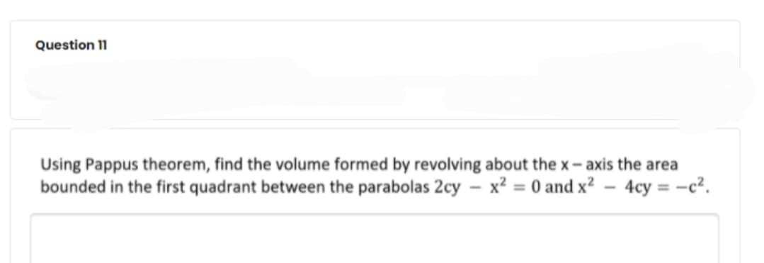 Question 11
Using Pappus theorem, find the volume formed by revolving about the x- axis the area
bounded in the first quadrant between the parabolas 2cy – x² = 0 and x2 – 4cy = -c².
