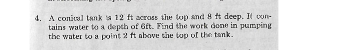 4. A conical tank is 12 ft across the top and 8 ft deep. It con-
tains water to a depth of 6ft. Find the work done in pumping
the water to a point 2 ft above the top of the tank.
