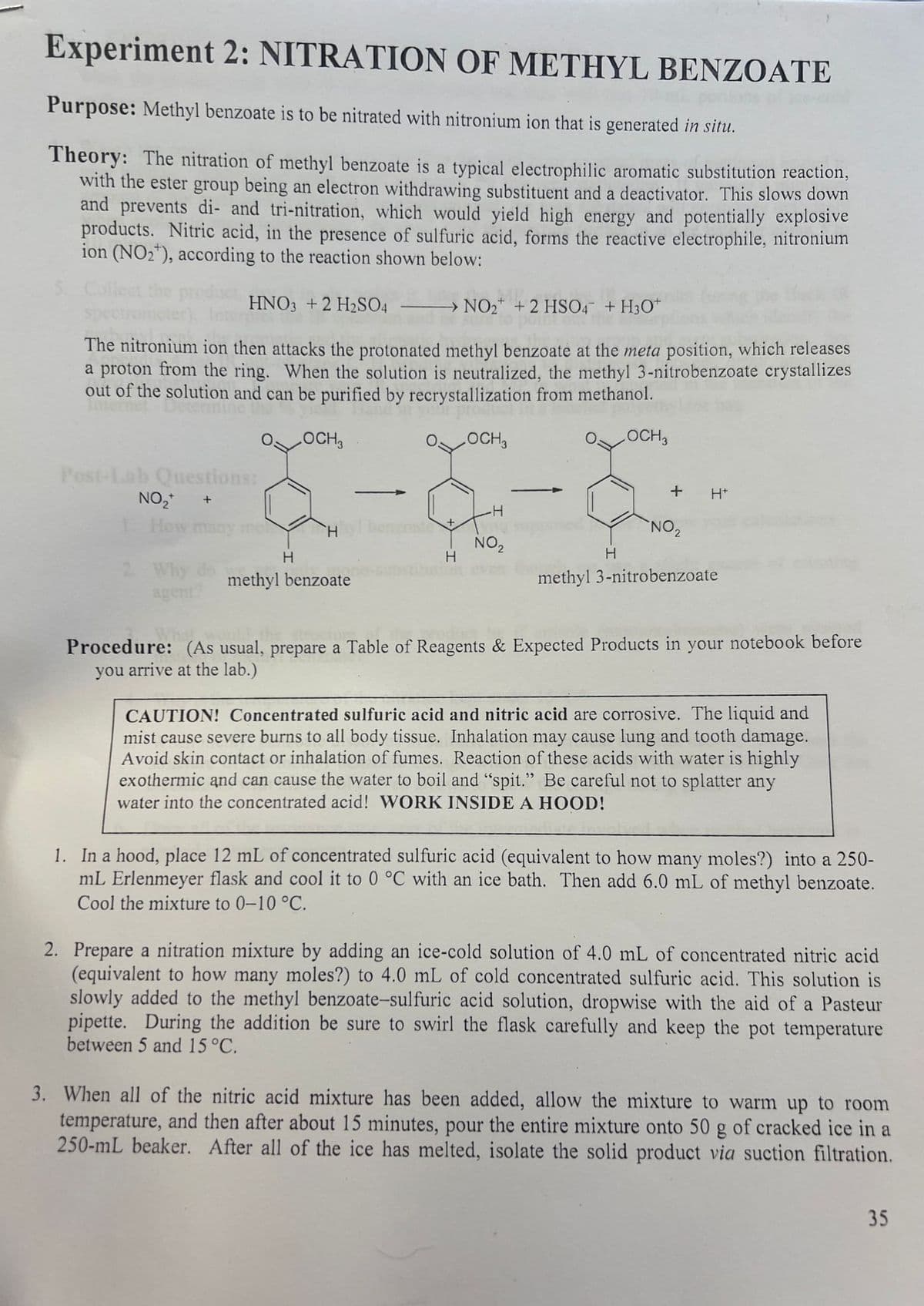 Experiment 2: NITRATION OF METHYL BENZOATE
Purpose: Methyl benzoate is to be nitrated with nitronium ion that is generated in situ.
Theory: The nitration of methyl benzoate is a typical electrophilic aromatic substitution reaction,
with the ester group being an electron withdrawing substituent and a deactivator. This slows down
and prevents di- and tri-nitration, which would yield high energy and potentially explosive
products. Nitric acid, in the presence of sulfuric acid, forms the reactive electrophile, nitronium
ion (NO₂), according to the reaction shown below:
5. Col the product,
HNO3 + 2 H₂SO4
The nitronium ion then attacks the protonated methyl benzoate at the meta position, which releases
a proton from the ring. When the solution is neutralized, the methyl 3-nitrobenzoate crystallizes
out of the solution and can be purified by recrystallization from methanol.
OCH3
OCH3
LOCH 3
Post-Lab Questions:
NO₂+ +
How ma
agent?
H
H
methyl benzoate
→ NO₂ + 2 HSO4 + H3O+
Sure
+
H
-H
NO₂
+
H
H+
NO₂
methyl 3-nitrobenzoate
Procedure: (As usual, prepare a Table of Reagents & Expected Products in your notebook before
you arrive at the lab.)
CAUTION! Concentrated sulfuric acid and nitric acid are corrosive. The liquid and
mist cause severe burns to all body tissue. Inhalation may cause lung and tooth damage.
Avoid skin contact or inhalation of fumes. Reaction of these acids with water is highly
exothermic and can cause the water to boil and "spit." Be careful not to splatter any
water into the concentrated acid! WORK INSIDE A HOOD!
1. In a hood, place 12 mL of concentrated sulfuric acid (equivalent to how many moles?) into a 250-
mL Erlenmeyer flask and cool it to 0 °C with an ice bath. Then add 6.0 mL of methyl benzoate.
Cool the mixture to 0-10 °C.
2. Prepare a nitration mixture by adding an ice-cold solution of 4.0 mL of concentrated nitric acid
(equivalent to how many moles?) to 4.0 mL of cold concentrated sulfuric acid. This solution is
slowly added to the methyl benzoate-sulfuric acid solution, dropwise with the aid of a Pasteur
pipette. During the addition be sure to swirl the flask carefully and keep the pot temperature
between 5 and 15 °C.
3. When all of the nitric acid mixture has been added, allow the mixture to warm up to room
temperature, and then after about 15 minutes, pour the entire mixture onto 50 g of cracked ice in a
250-mL beaker. After all of the ice has melted, isolate the solid product via suction filtration.
35