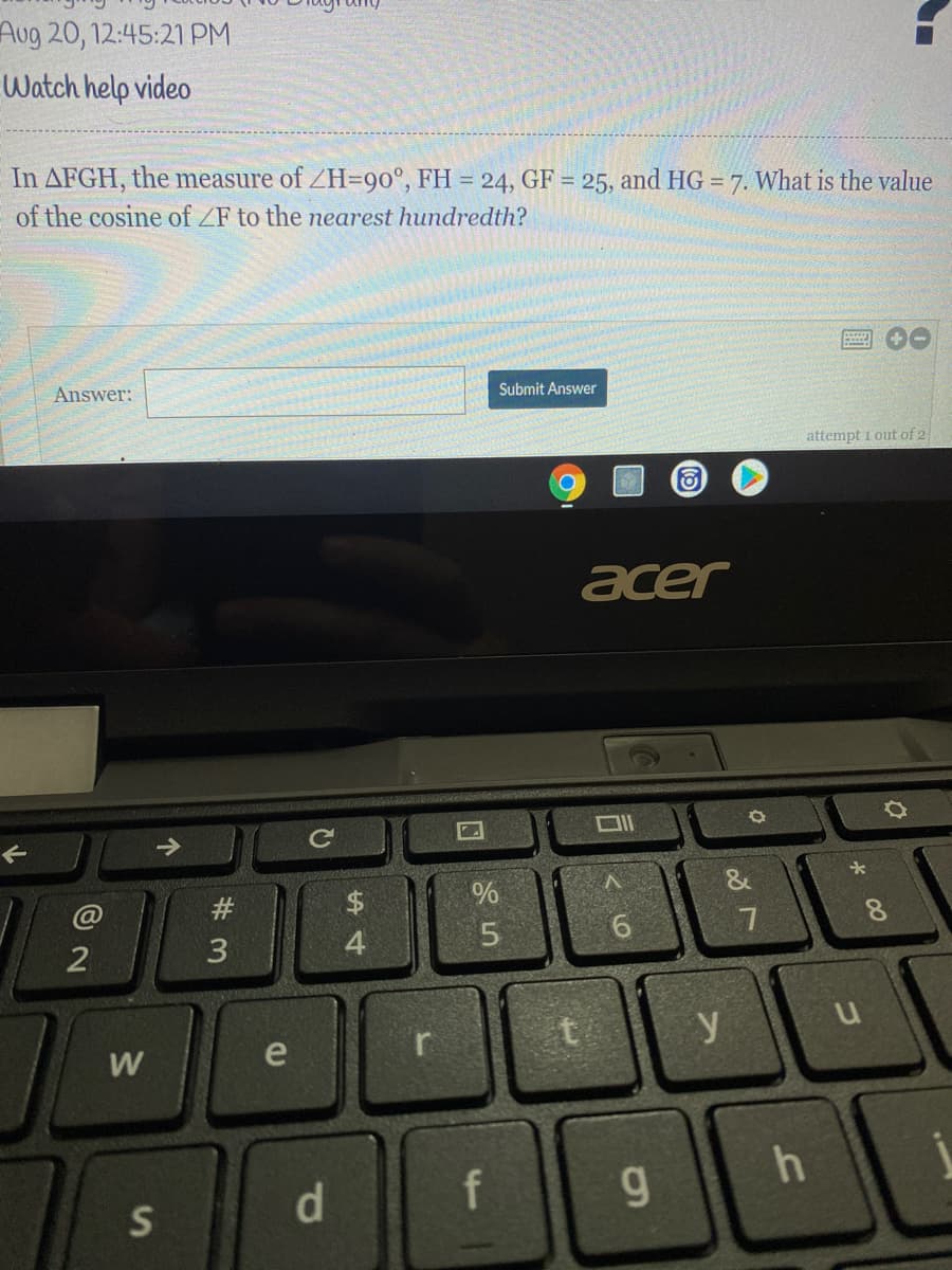 Aug 20, 12:45:21 PM
Watch help video
In AFGH, the measure of ZH=90°, FH = 24, GF = 25, and HG = 7. What is the value
%3D
of the cosine of ZF to the nearest hundredth?
Answer:
Submit Answer
attempt i out of 2
acer
#
%24
%
4
6.
7
t
y
W
e
d.
f
g.
S
00
