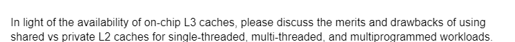 In light of the availability of on-chip L3 caches, please discuss the merits and drawbacks of using
shared vs private L2 caches for single-threaded, multi-threaded, and multiprogrammed workloads.