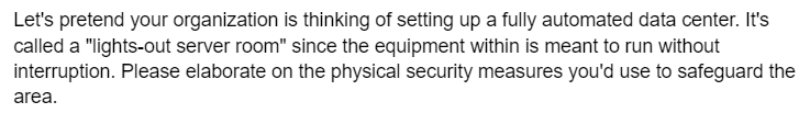 Let's pretend your organization is thinking of setting up a fully automated data center. It's
called a "lights-out server room" since the equipment within is meant to run without
interruption. Please elaborate on the physical security measures you'd use to safeguard the
area.