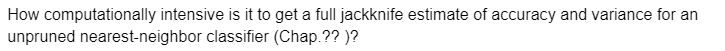 How computationally intensive is it to get a full jackknife estimate of accuracy and variance for an
unpruned nearest-neighbor classifier (Chap.??)?