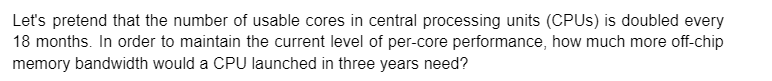 Let's pretend that the number of usable cores in central processing units (CPUs) is doubled every
18 months. In order to maintain the current level of per-core performance, how much more off-chip
memory bandwidth would a CPU launched in three years need?