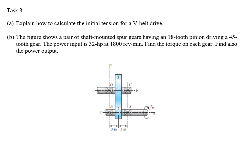 Task 3
(a) Explain how to calculate the initial tension for a V-belt drive.
(b) The figure shows a pair of shaft-mounted spur gears having an 18-tooth pinion driving a 45-
tooth gear. The power input is 32-hp at 1800 rev/min. Find the torque on each gear. Find also
the power output.
3 in' 3 in
