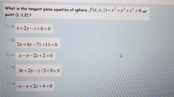 What is the tangent plane equation of sphere f(x, y. -) =x²+y² +=° =6 at
point (1,-1,2) ?
Oa.
x+2y-:+6=0
Ob.
2x+4y-7: +11=0
O. r-y-2:+2=0
d.
3x+2y-:/2+9=0
Oe.
-x-y+2:+4=0
