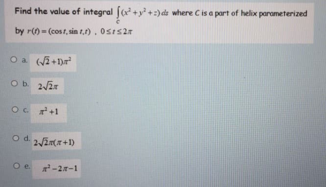 Find the value of integral [(x+y +:) ds where Cis a part of helix parameterized
by r(t) = (cost, sin 1,r), 0sts27
O a. 2+1)7
O b. 2/27
Oc.
+1
Od.
2/2T+1)
Oe.
-2n-1
