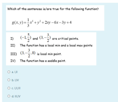 Which of the sentences is/are true for the following function?
g(x, v) = r' +y° + 2xy -6x-3y+4
» (-1) and (3.- .
I)
are critical points.
II) The function has a local min and a local max points
3
7.8) is local min point.
IV) The function has a saddle point.
O a. II
Ob LIV
O IJIJI
O d. ILIV
