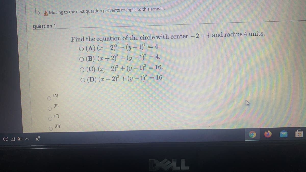 A Moving to the next question prevents changes to this answer.
Quèstion 1
Find the equation of the circle with center -2+i and radius 4 units.
O (A) (x – 2)° + (y – 1)° = 4.
O (B) (1 +2) + (y – 1) = 4.
O (C) (1 – 2)° + (y – 1) = 16.
O (D) (x + 2)° + (y – 1)° = 16.
(A)
(B)
(C)
O (D)
XLL
O O OO
