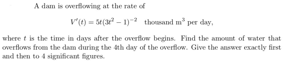 A dam is overflowing at the rate of
v'(t) = 5t(3t² – 1)-2 thousand m³ per day,
|
t is the time in days after the overflow begins. Find the amount of water that
ws from the dam during the 4th day of the overflow. Give the answer exactly first
en to 4 significant figures.
