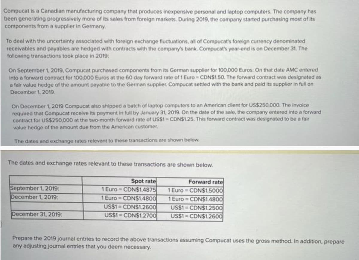 Compucat is a Canadian manufacturing company that produces inexpensive personal and laptop computers. The company has
been generating progressively more of its sales from foreign markets. During 2019, the company started purchasing most of its
components from a supplier in Germany.
To deal with the uncertainty associated with foreign exchange fluctuations, all of Compucat's foreign currency denominated
receivables and payables are hedged with contracts with the company's bank. Compucat's year-end is on December 31. The
following transactions took place in 2019:
On September 1, 2019, Compucat purchased components from its German supplier for 100,000 Euros. On that date AMC entered
into a forward contract for 100,000 Euros at the 60 day forward rate of 1 Euro CDN$1.50. The forward contract was designated as
a fair value hedge of the amount payable to the German supplier. Compucat settled with the bank and paid its supplier in full on
December 1, 2019.
On December 1, 2019 Compucat also shipped a batch of laptop computers to an American client for US$250,000. The invoice
required that Compucat receive its payment in full by January 31, 2019. On the date of the sale, the company entered into a forward
contract for US$250,000 at the two-month forward rate of US$1 = CDN$1.25. This forward contract was designated to be a fair
value hedge of the amount due from the American customer.
The dates and exchange rates relevant to these transactions are shown below.
The dates and exchange rates relevant to these transactions are shown below.
Spot rate
Forward rate
CDN$1.5000
September 1, 2019:
December 1, 2019:
December 31, 2019:
1 Euro-CDN$1.4875
1 Euro CDN$1.4800
US$1 CDN$1.2600
US$1 CDN$1.2700
1 Euro
1 Euro CDN$1.4800
US$1 CDN$1.2500
US$1 CDN$1.2600
Prepare the 2019 journal entries to record the above transactions assuming Compucat uses the gross method. In addition, prepare
any adjusting journal entries that you deem necessary.