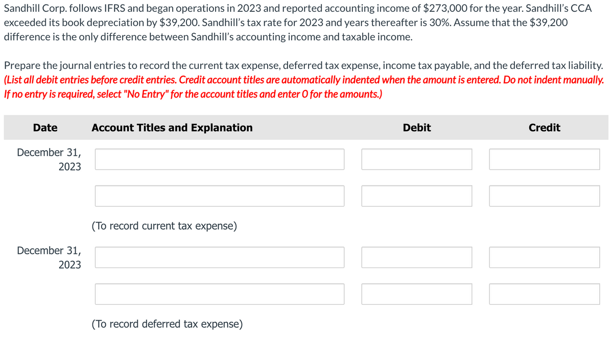 Sandhill Corp. follows IFRS and began operations in 2023 and reported accounting income of $273,000 for the year. Sandhill's CCA
exceeded its book depreciation by $39,200. Sandhill's tax rate for 2023 and years thereafter is 30%. Assume that the $39,200
difference is the only difference between Sandhill's accounting income and taxable income.
Prepare the journal entries to record the current tax expense, deferred tax expense, income tax payable, and the deferred tax liability.
(List all debit entries before credit entries. Credit account titles are automatically indented when the amount is entered. Do not indent manually.
If no entry is required, select "No Entry" for the account titles and enter O for the amounts.)
Date
December 31,
2023
December 31,
2023
Account Titles and Explanation
(To record current tax expense)
(To record deferred tax expense)
II
Debit
Credit