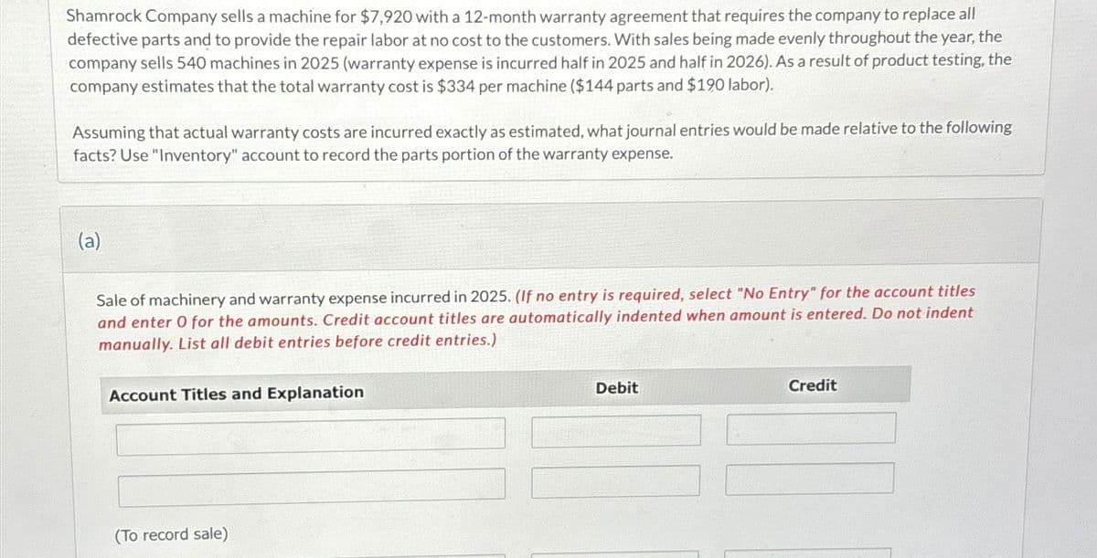 Shamrock Company sells a machine for $7,920 with a 12-month warranty agreement that requires the company to replace all
defective parts and to provide the repair labor at no cost to the customers. With sales being made evenly throughout the year, the
company sells 540 machines in 2025 (warranty expense is incurred half in 2025 and half in 2026). As a result of product testing, the
company estimates that the total warranty cost is $334 per machine ($144 parts and $190 labor).
Assuming that actual warranty costs are incurred exactly as estimated, what journal entries would be made relative to the following
facts? Use "Inventory" account to record the parts portion of the warranty expense.
(a)
Sale of machinery and warranty expense incurred in 2025. (If no entry is required, select "No Entry" for the account titles
and enter O for the amounts. Credit account titles are automatically indented when amount is entered. Do not indent
manually. List all debit entries before credit entries.)
Account Titles and Explanation
(To record sale)
Debit
Credit