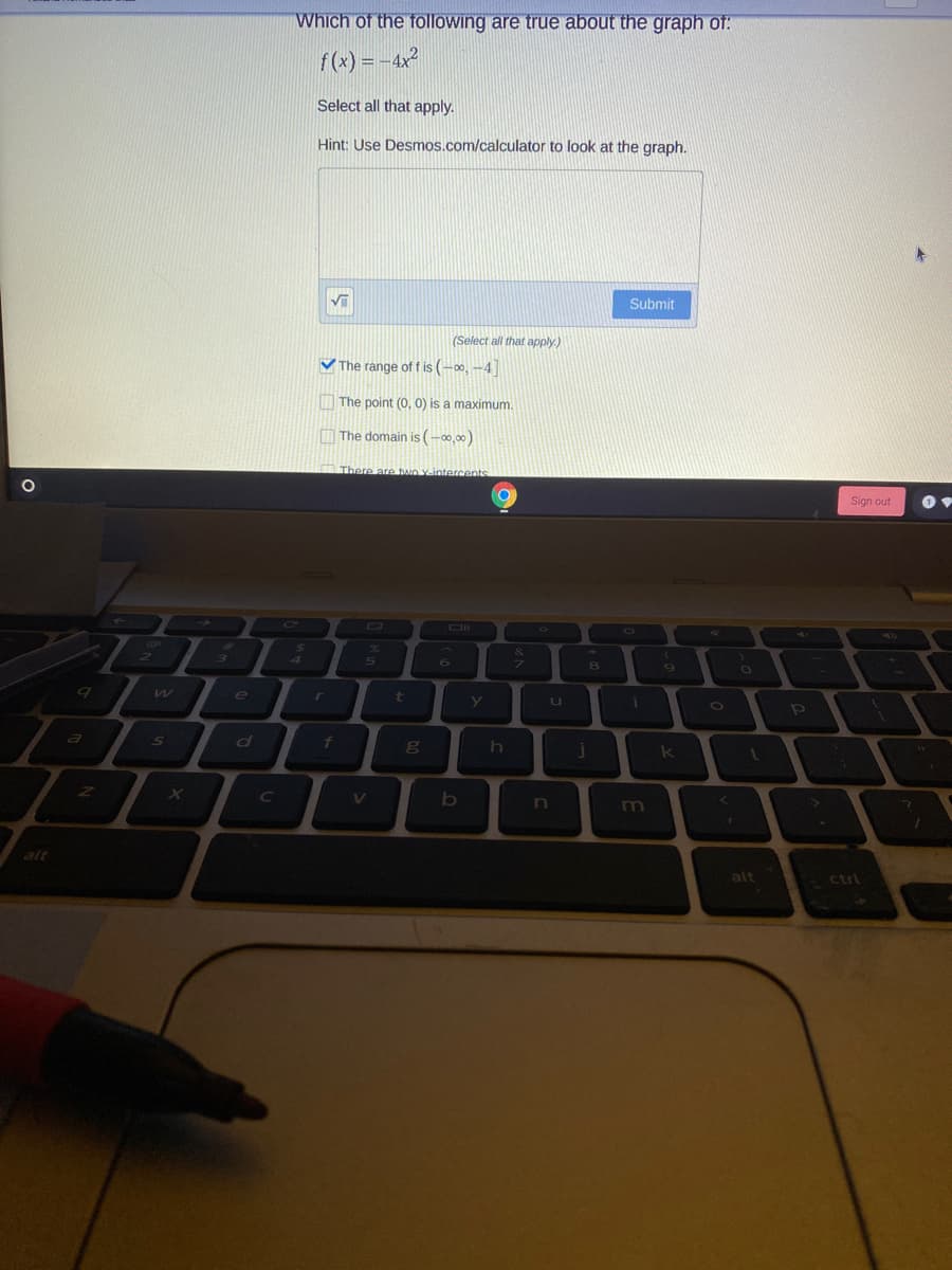 Which of the following are true about the graph of:
f(x) = -4x2
Select all that apply.
Hint: Use Desmos.com/calculator to look at the graph.
Submit
(Select all that apply.)
V The range of f is (-00, -4]|
The point (0, 0) is a maximum.
O The domain is (-00,00)
OThere are bao Yintercents
Sign out
Co
24
4.
e
t
a
k
C
V
n
alt
alt
ctrl
