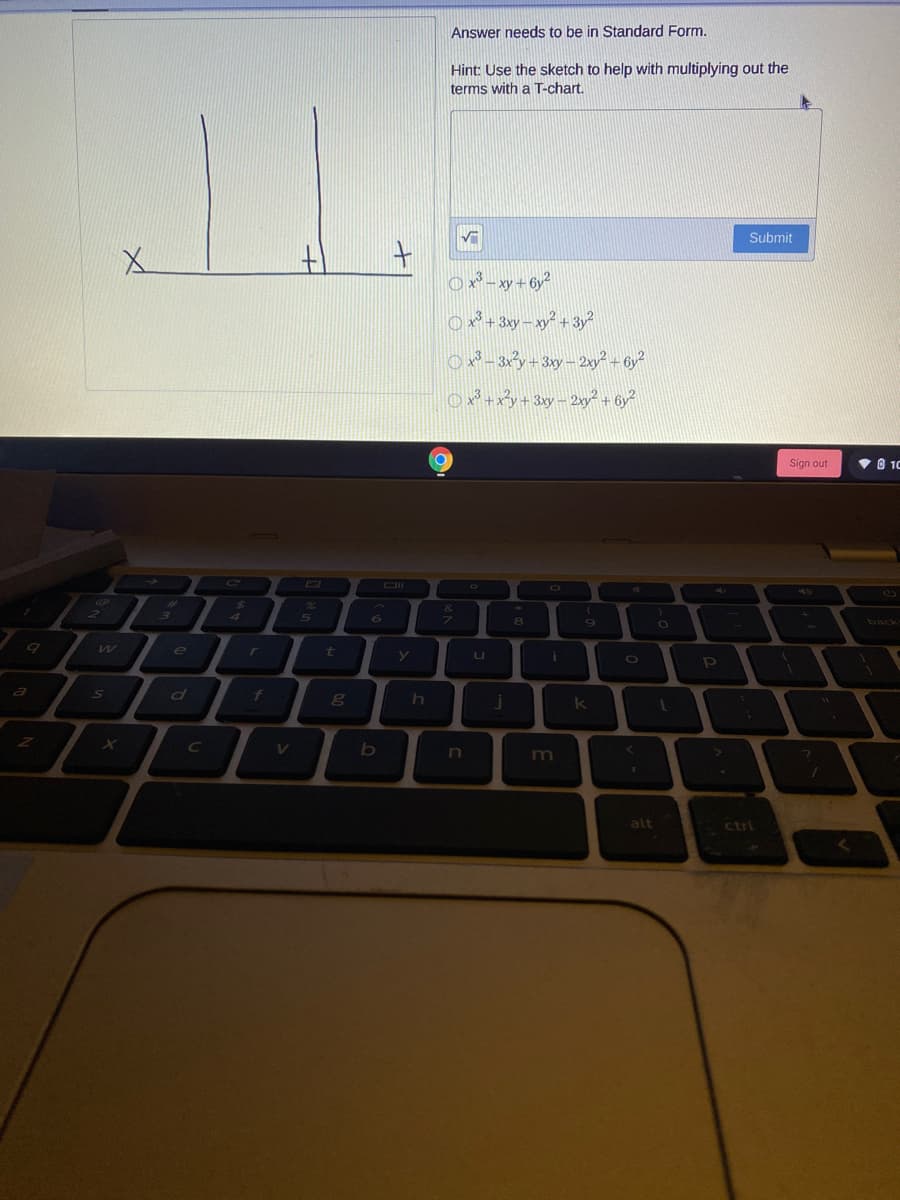 Answer needs to be in Standard Form.
Hint: Use the sketch to help with multiplying out the
terms with a T-chart.
Submit
土
O x3 _xy+6y²
x* + 3xy – xy? + 3y
O x² +xy+ 3xy– 2xy? + 6y?
Sign out
V O 10
&
5
6
back
e
t
u
a
of
k
V
n
alt
ctrl
