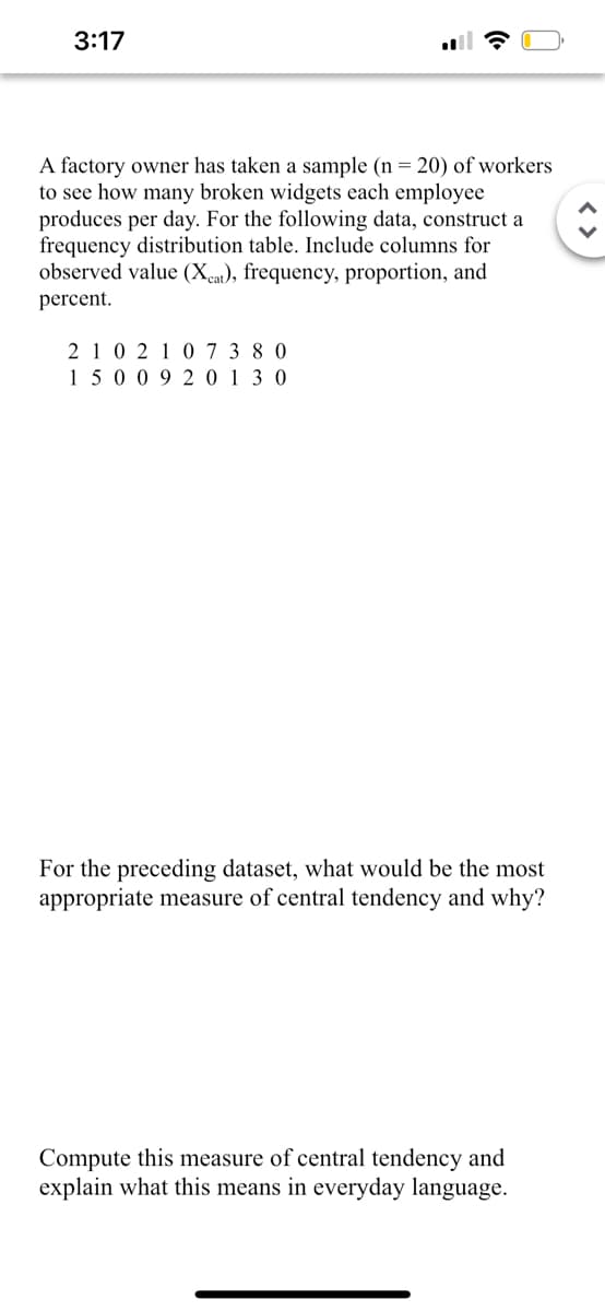 3:17
A factory owner has taken a sample (n = 20) of workers
to see how many broken widgets each employee
produces per day. For the following data, construct a
frequency distribution table. Include columns for
observed value (Xcat), frequency, proportion, and
percent.
210 210 7 3 8 0
15009 20130
For the preceding dataset, what would be the most
appropriate measure of central tendency and why?
Compute this measure of central tendency and
explain what this means in everyday language.