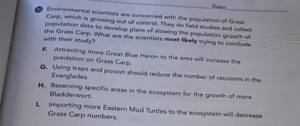 Date
2O Environmental scientists are concerned with the population of Grass
Carp, which is growing out of control. They do field studies and collect
population data to develop plans of slowing the population growth of
the Grass Carp. What are the scientists most likely trying to conclude
with their study?
F. Attracting more Great Blue Heron to the area will increase the
predation
on Grass Carp.
G. Using traps and poison should reduce the number of raccoons in the
Everglades.
H. Reserving specific areas in the ecosystem for the growth of more
Bladderwort.
1.
Importing more Eastern Mud Turtles to the ecosystem will decrease
Grass Carp numbers.
