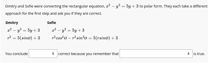 Dmitry and Sofie were converting the rectangular equation, x² - y² = 5y + 3 to polar form. They each take a different
approach for the first step and ask you if they are correct.
Dmitry
m2 - y = 5y+3
r² = 5(sino) + 3
You conclude
Sofie
rẻ – 2 = 5y+3
r² cos²0r² sin²0 = 5(rsino) + 3
+ correct because you remember that
◆ is true.