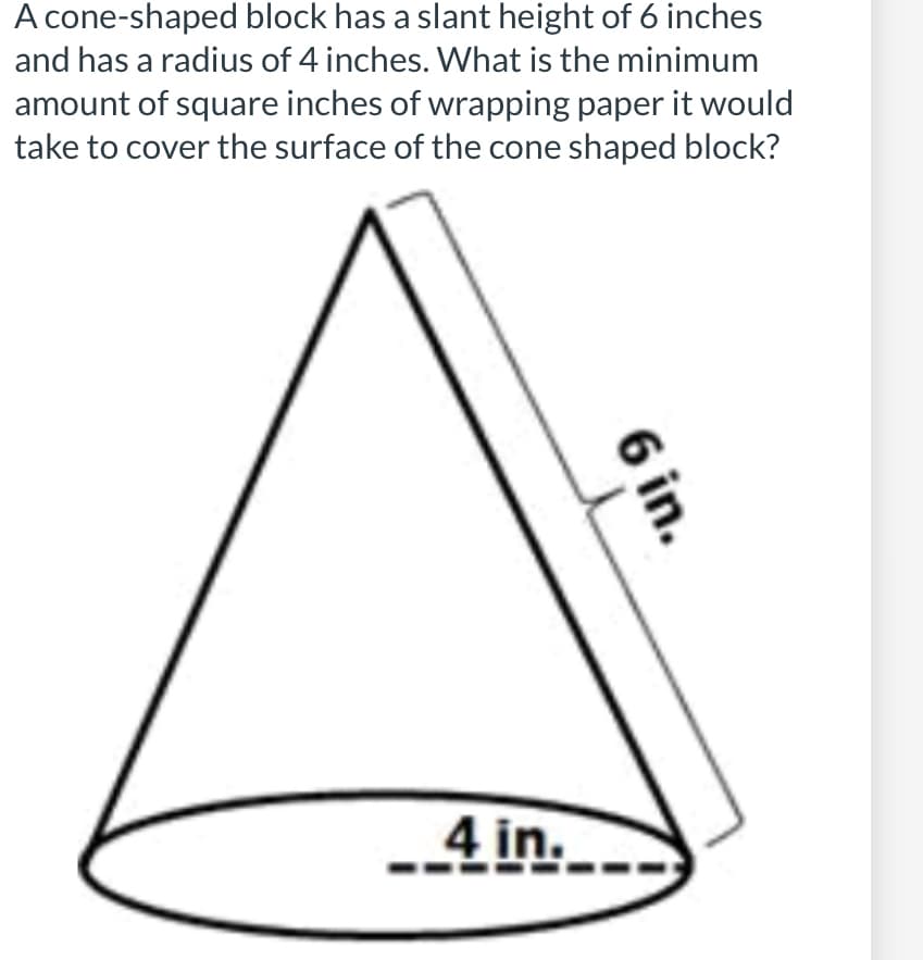 A cone-shaped block has a slant height of 6 inches
and has a radius of 4 inches. What is the minimum
amount of square inches of wrapping paper it would
take to cover the surface of the cone shaped block?
-4 in.
6 in.
