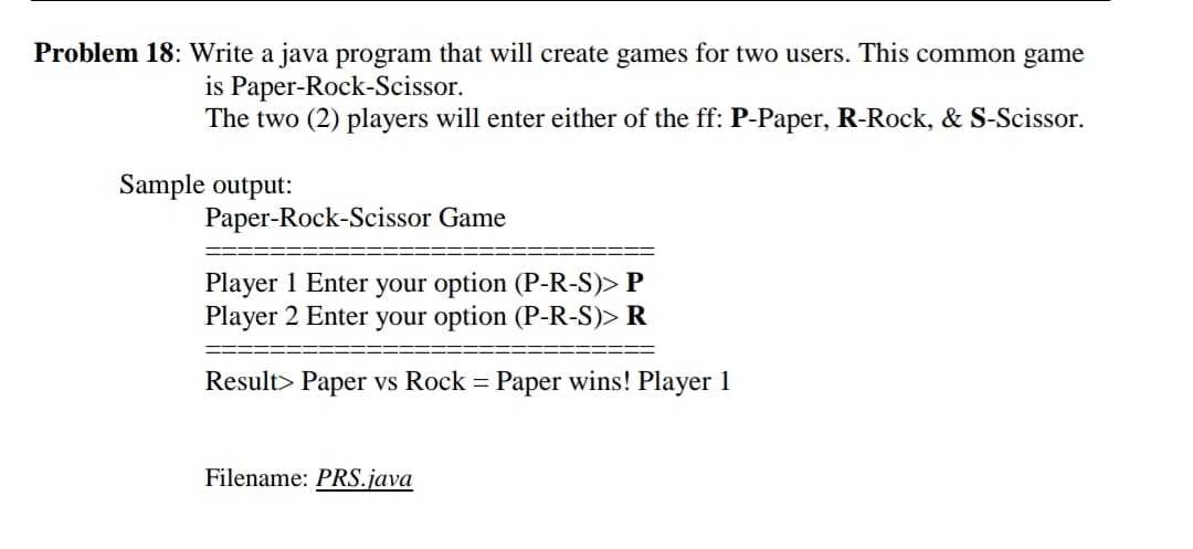 Problem 18: Write a java program that will create games for two users. This common game
is Paper-Rock-Scissor.
The two (2) players will enter either of the ff: P-Paper, R-Rock, & S-Scissor.
Sample output:
Paper-Rock-Scissor Game
Player 1 Enter your option (P-R-S)> P
Player 2 Enter your option (P-R-S)> R
Result> Paper vs Rock = Paper wins! Player 1
Filename: PRS.java
