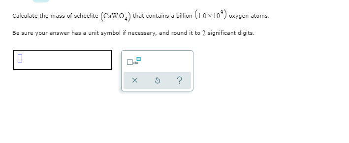 Calculate the mass of scheelite (Cawo.) that contains a billion (1.0 x 10°) oxygen atoms.
Be sure your answer has a unit symbol if necessary, and round it to 2 significant digits.
