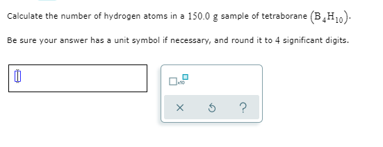 Calculate the number of hydrogen atoms in a 150.0 g sample of tetraborane (B,H10).
Be sure your answer has a unit symbol if necessary, and round it to 4 significant digits.
?
