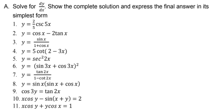 A. Solve for . Show the complete solution and express the final answer in its
dx
simplest form
1. y=csc 5x
2. y = cos x – 2tan x
sin x
1+cos x
4. у%3D 5 сot( 2 — Зx)
5. у%3D sec?2х
6. y = (sin 3x + cos 3x)²
tan 2x
3. у%3D
7. у 3
1-cot 2x
8. y = sin x(sin x + cos x)
9. cos 3y = tan 2x
10. xcos y – sin(x + y) = 2
11. xcos y + ycos x = 1
