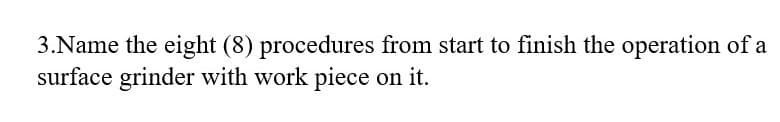 3.Name the eight (8) procedures from start to finish the operation of a
surface grinder with work piece on it.
