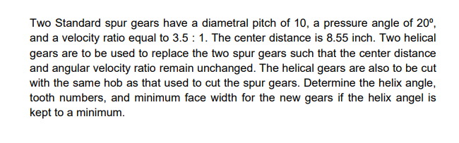 Two Standard spur gears have a diametral pitch of 10, a pressure angle of 20°,
and a velocity ratio equal to 3.5 : 1. The center distance is 8.55 inch. Two helical
gears are to be used to replace the two spur gears such that the center distance
and angular velocity ratio remain unchanged. The helical gears are also to be cut
with the same hob as that used to cut the spur gears. Determine the helix angle,
tooth numbers, and minimum face width for the new gears if the helix angel is
kept to a minimum.
