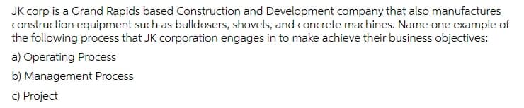 JK corp is a Grand Rapids based Construction and Development company that also manufactures
construction equipment such as bulldosers, shovels, and concrete machines. Name one example of
the following process that JK corporation engages in to make achieve their business objectives:
a) Operating Process
b) Management Process
c) Project
