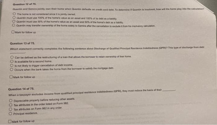 Question 12 of 75.
Quentin and Samira jointly own their home when Quentin defaults on eredit card debe To determine if Duentin is insolvent, how will the home play into the calculation?
O The home is not considered since it is jointly owned.
O Quentin must use 100% of the home's value as an asset and 100% of its debt as a labilty.
O Quentin must use 50% of the home's value as an asset and 50% of the home's debt as a liability.
O Quentin may transfer ownership of the home solely to Samira after the cancellation to exclude it from his insolvency caliculation.
OMark for follow up
Question 13 of 75.
Which statement correctly completes the following sentence about Discharge of Qualified Principal Residence Indebtedness (QPRI)? This type of discharge from debt
O Can be defined as the restructuring of a loan that allown the borrower to retain ownership of their home.
O is available for a second home.
O is not likely to trigger cancellation of debt income.
O Occurs when the bank takes the home from the borrower to satisfy the mortgage debt.
OMark for follow up
Question 14 of 75.
When a taxpayer excludes income from qualified principal residence indebtedness (QPRI), they must reduce the basis of their
Depreciable property before reducing other assets.
O Tax attributes in the order listed on Form 982.
Tax attributes on Form 982 in any order.
Principal residence.
OMark for folow up
