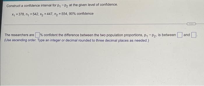 Construct a confidence interval for p, -p2 at the given level of confidence.
Xx, = 378, n, = 542, x, = 447, n, = 554, 90% confidence
%3D
The researchers are% confident the difference between the two population proportions, p, - P2, is between
(Use ascending order. Type an integer or decimal rounded to three decimal places as needed.)
and
