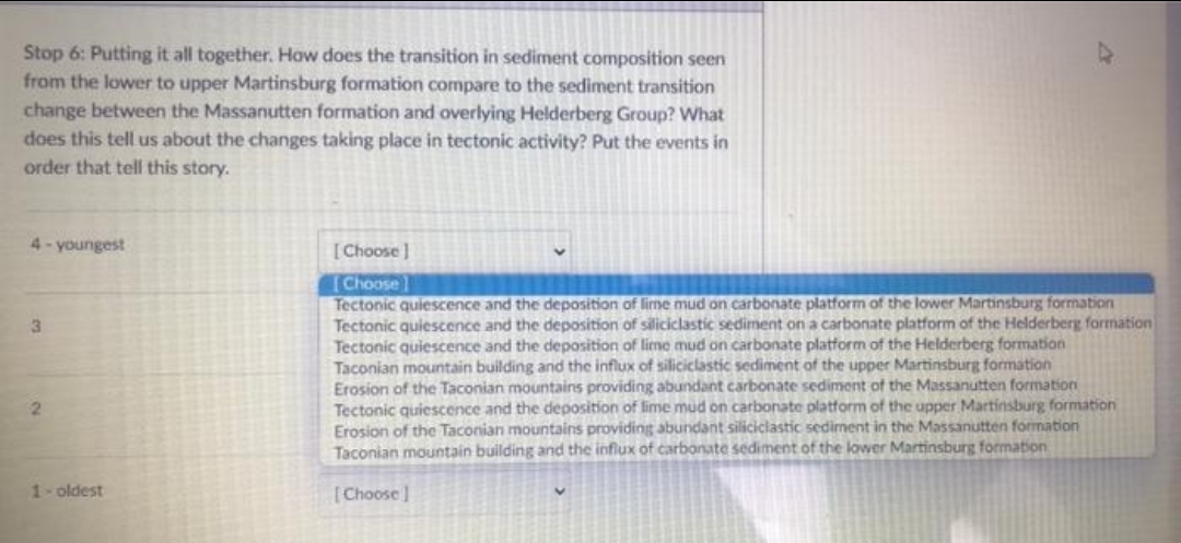 Stop 6: Putting it all together. How does the transition in sediment composition seen
from the lower to upper Martinsburg formation compare to the sediment transition
change between the Massanutten formation and overlying Helderberg Group? What
does this tell us about the changes taking place in tectonic activity? Put the events in
order that tell this story.
4- youngest
[Choose ]
Choose]
Tectonic quiescence and the deposition of lime mud on carbonate platform of the lower Martinsburg formation
Tectonic quiescence and the deposition of siliciclastic sediment on a carbonate platform of the Helderberg formation
Tectonic quiescence and the deposition of lime mud on carbonate platform of the Helderberg formation
Taconian mountain building and the influx of siliciclastic sediment of the upper Martinsburg formation
Erosion of the Taconian mountains providing abundant carbonate sediment of the Massanutten formation
Tectonic quiescence and the deposition of lime mud on carbonate platform of the upper Martinsburg formation
Erosion of the Taconian mountains providing abundant siliciclastic sediment in the Massanutten formation
Taconian mountain building and the influx of carbonate sediment of the lower Martinsburg formation
1- oldest
[Choose]
