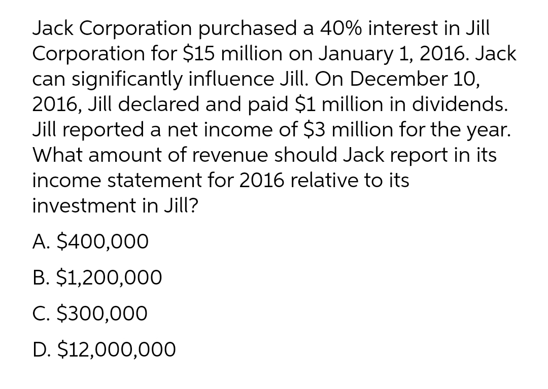 Jack Corporation purchased a 40% interest in Jill
Corporation for $15 million on January 1, 2016. Jack
can significantly influence Jill. On December 10,
2016, Jill declared and paid $1 million in dividends.
Jill reported a net income of $3 million for the year.
What amount of revenue should Jack report in its
income statement for 2016 relative to its
investment in Jill?
A. $400,000
B. $1,200,000
C. $300,000
D. $12,000,000
