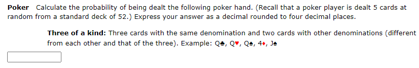 Poker Calculate the probability of being dealt the following poker hand. (Recall that a poker player is dealt 5 cards at
random from a standard deck of 52.) Express your answer as a decimal rounded to four decimal places.
Three of a kind: Three cards with the same denomination and two cards with other denominations (different
from each other and that of the three). Example: Q, Q, Qª, 4+, Ja