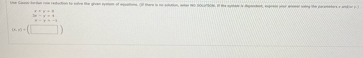 Use Gauss-Jordan row reduction to solve the given system of equations. (If there is no solution, enter NO SOLUTION. If the system is dependent, express your answer using the parameters x and/or y.)
x + y = 0
3x - y = 4
x - y = -1
(x, y) =