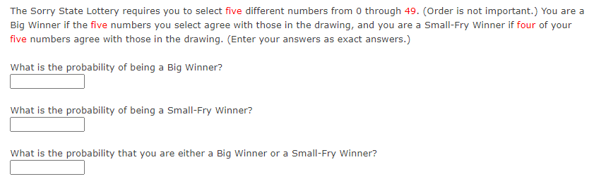 The Sorry State Lottery requires you to select five different numbers from 0 through 49. (Order is not important.) You are a
Big Winner if the five numbers you select agree with those in the drawing, and you are a Small-Fry Winner if four of your
five numbers agree with those in the drawing. (Enter your answers as exact answers.)
What is the probability of being a Big Winner?
What is the probability of being a Small-Fry Winner?
What is the probability that you are either a Big Winner or a Small-Fry Winner?