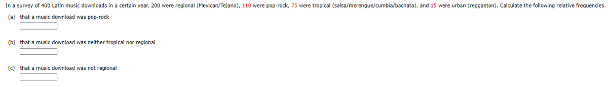 In a survey of 400 Latin music downloads in a certain year, 200 were regional (Mexican/Tejano), 110 were pop-rock, 75 were tropical (salsa/merengue/cumbia/bachata), and 15 were urban (reggaeton). Calculate the following relative frequencies.
(a) that a music download was pop-rock
(b) that a music download was neither tropical nor regional
(c) that a music download was not regional